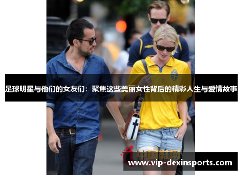 足球明星与他们的女友们：聚焦这些美丽女性背后的精彩人生与爱情故事