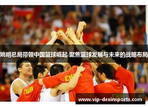 姚明总局带领中国篮球崛起 聚焦篮球发展与未来的战略布局