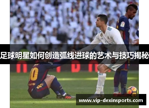 足球明星如何创造弧线进球的艺术与技巧揭秘